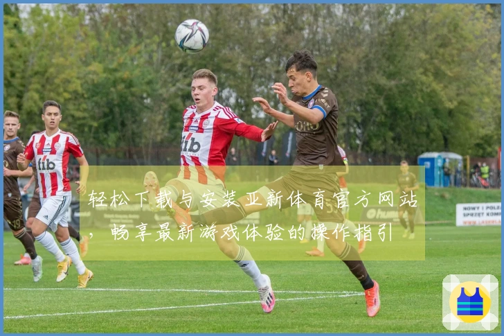 轻松下载与安装亚新体育官方网站，畅享最新游戏体验的操作指引