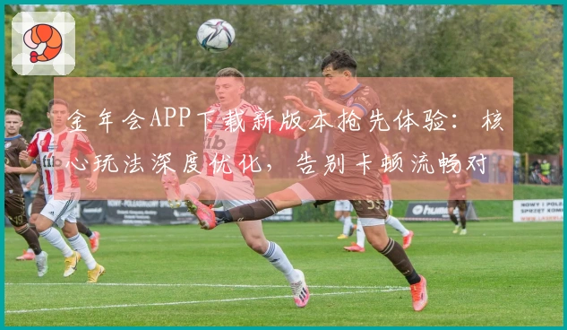 金年会APP下载新版本抢先体验：核心玩法深度优化，告别卡顿流畅对决！